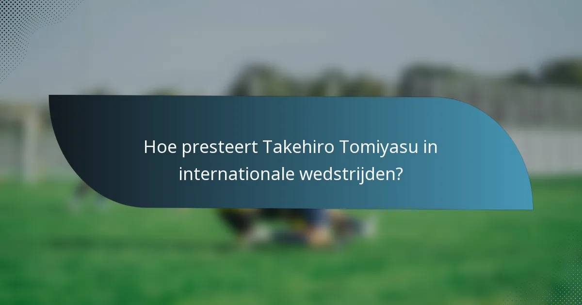Hoe presteert Takehiro Tomiyasu in internationale wedstrijden?