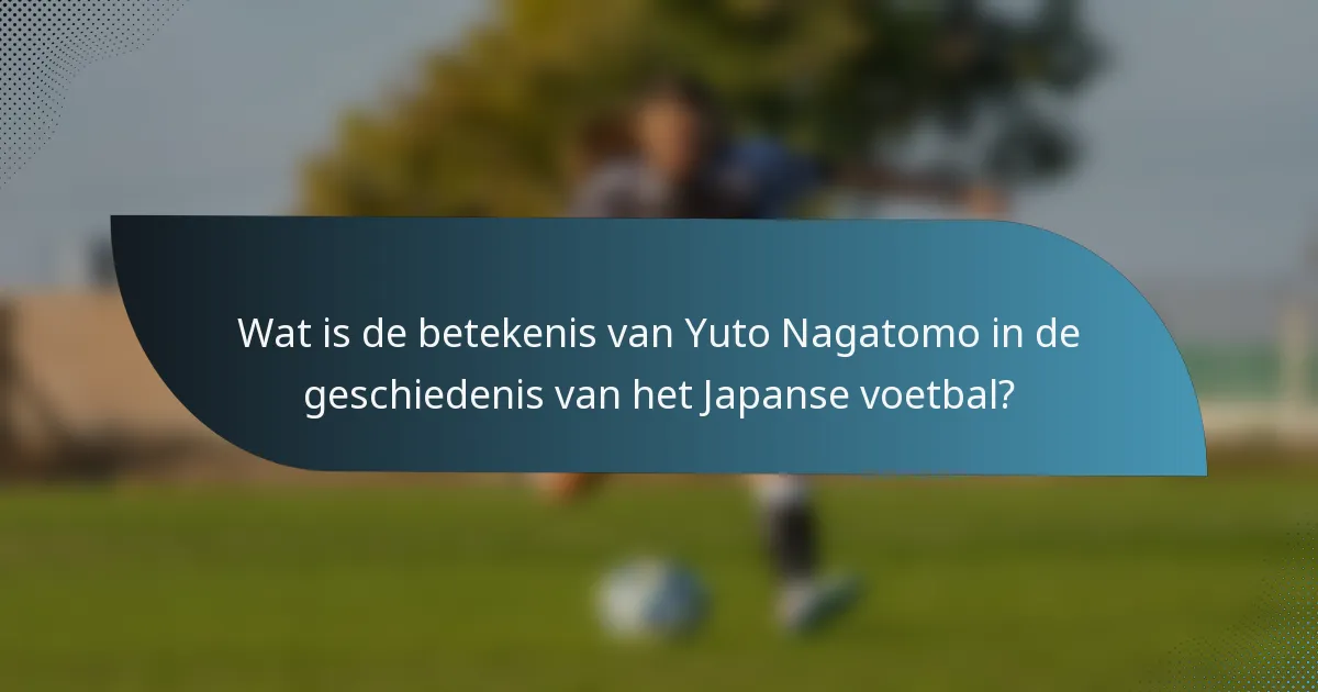 Wat is de betekenis van Yuto Nagatomo in de geschiedenis van het Japanse voetbal?